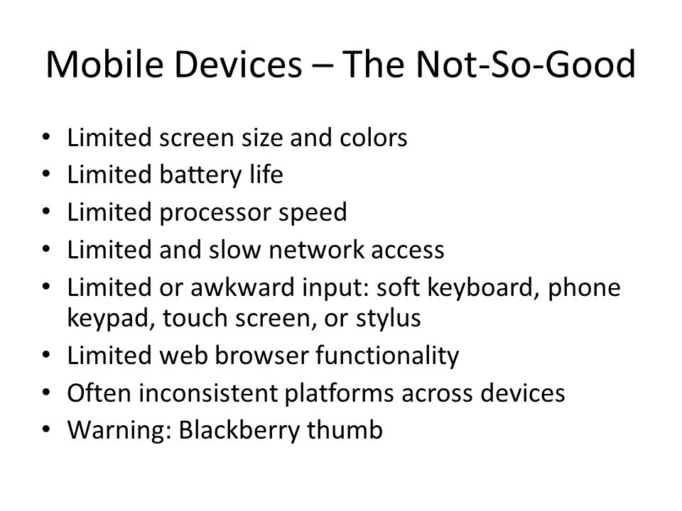Mobile Devices – The Not-So-Good Limited screen size and colors Limited battery life Limited processor speed Limited and slow network access Limited or awkward input: soft keyboard, phone keypad, touch screen, or stylus Limited web browser functionality Often inconsistent platforms across devices Warning: Blackberry thumb