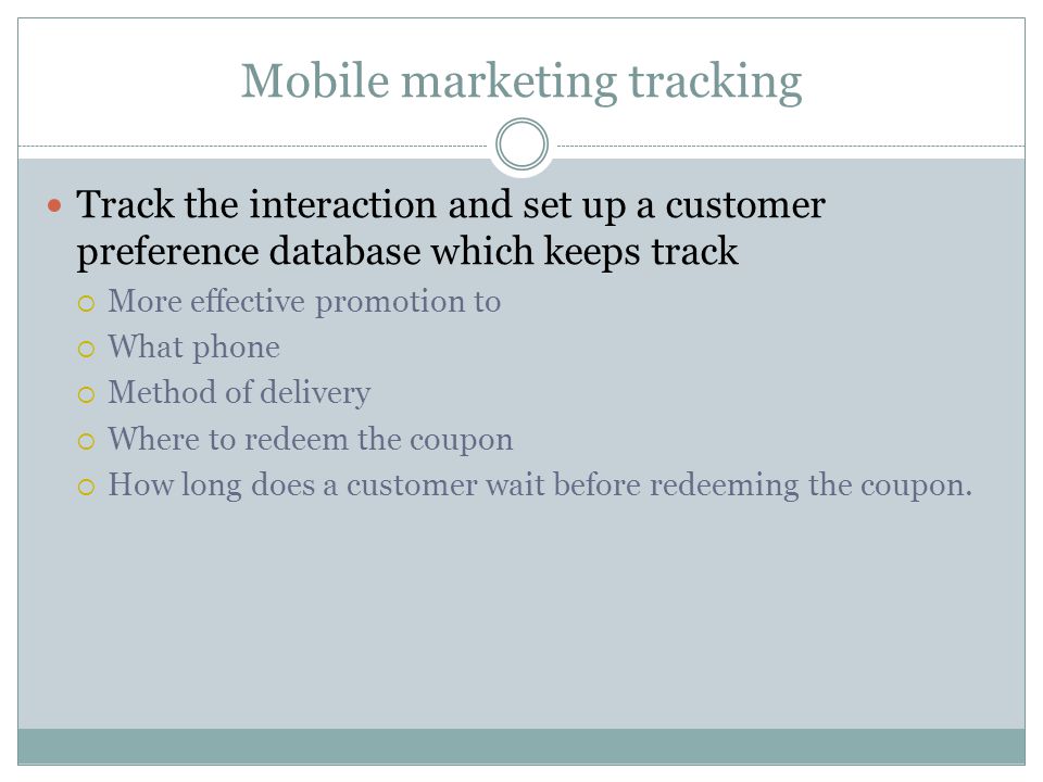 Mobile marketing tracking Track the interaction and set up a customer preference database which keeps track More effective promotion to What phone Method of delivery Where to redeem the coupon How long does a customer wait before redeeming the coupon.