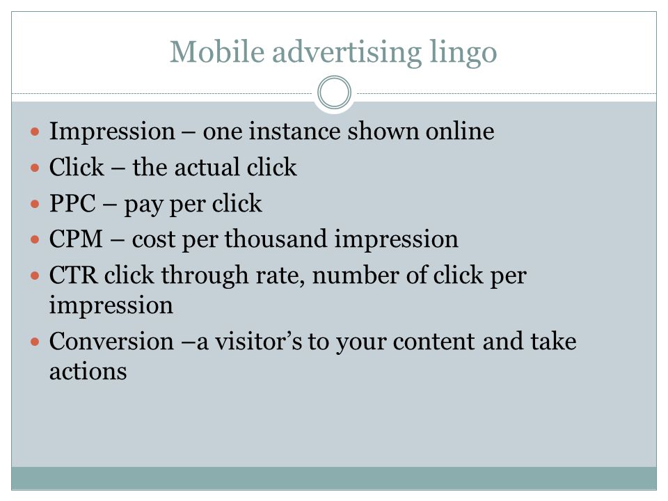 Mobile advertising lingo Impression – one instance shown online Click – the actual click PPC – pay per click CPM – cost per thousand impression CTR click through rate, number of click per impression Conversion –a visitors to your content and take actions