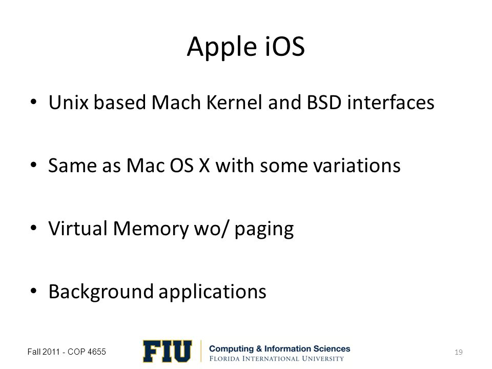 Apple iOS Unix based Mach Kernel and BSD interfaces Same as Mac OS X with some variations Virtual Memory wo/ paging Background applications Fall COP