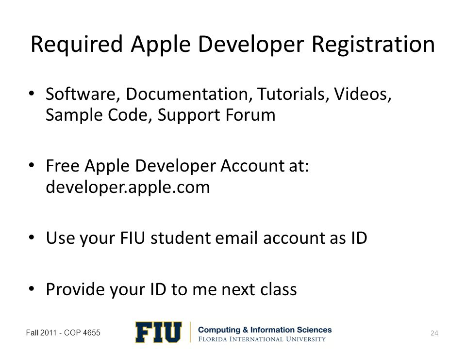Required Apple Developer Registration Software, Documentation, Tutorials, Videos, Sample Code, Support Forum Free Apple Developer Account at: developer.apple.com Use your FIU student  account as ID Provide your ID to me next class Fall COP