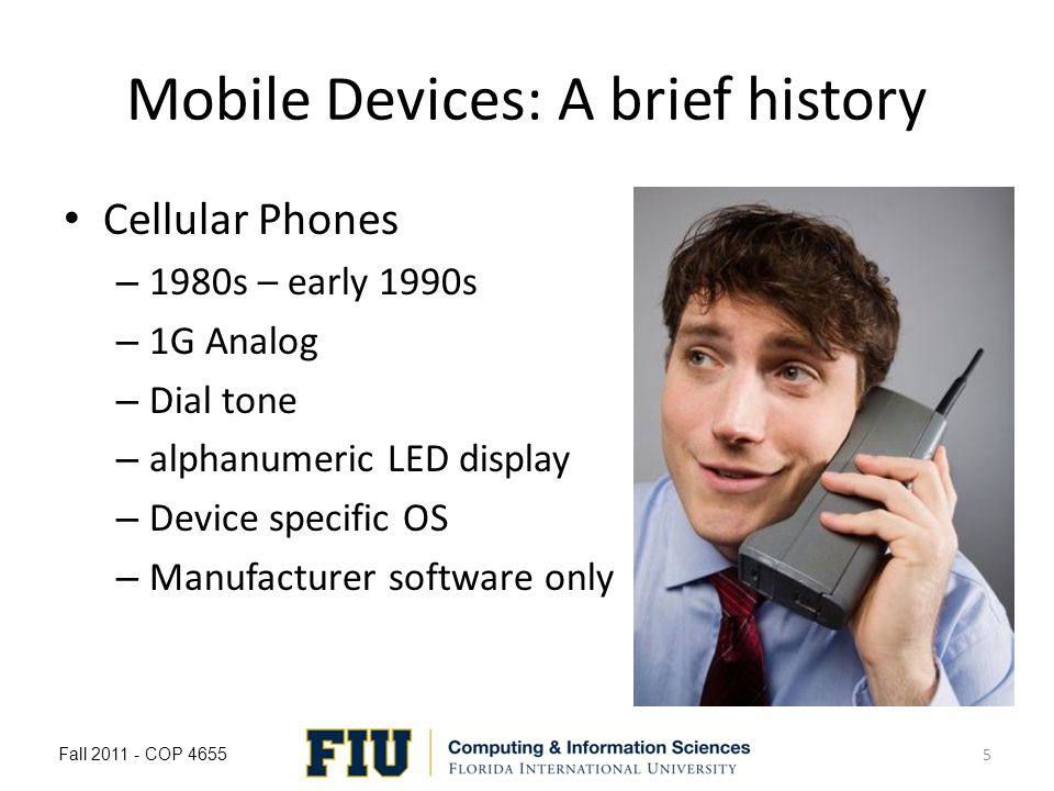 Mobile Devices: A brief history Cellular Phones – 1980s – early 1990s – 1G Analog – Dial tone – alphanumeric LED display – Device specific OS – Manufacturer software only Fall COP