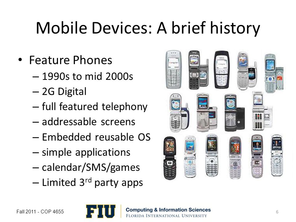 Mobile Devices: A brief history Feature Phones – 1990s to mid 2000s – 2G Digital – full featured telephony – addressable screens – Embedded reusable OS – simple applications – calendar/SMS/games – Limited 3 rd party apps Fall COP