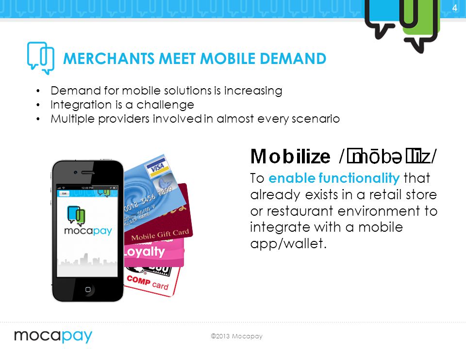 ©2013 Mocapay MERCHANTS MEET MOBILE DEMAND Demand for mobile solutions is increasing Integration is a challenge Multiple providers involved in almost every scenario To enable functionality that already exists in a retail store or restaurant environment to integrate with a mobile app/wallet.