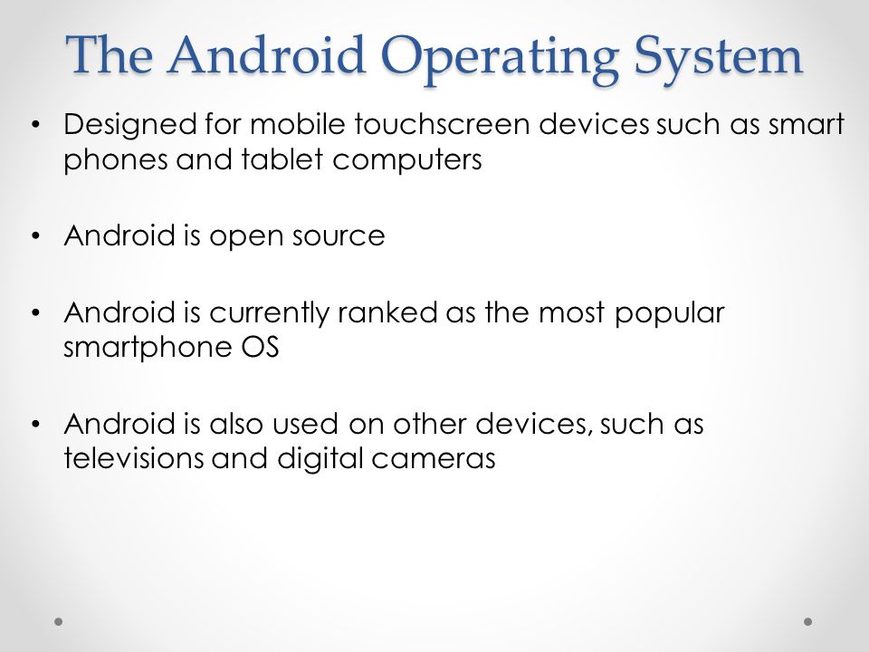 The Android Operating System Designed for mobile touchscreen devices such as smart phones and tablet computers Android is open source Android is currently ranked as the most popular smartphone OS Android is also used on other devices, such as televisions and digital cameras