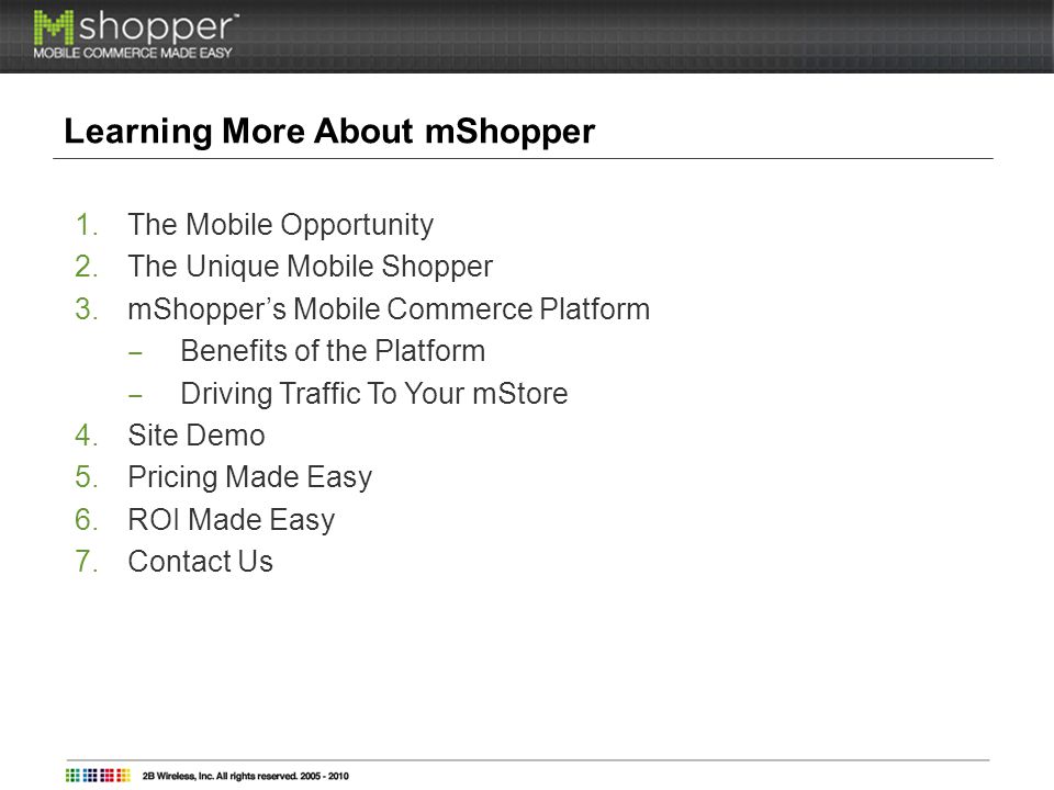 Learning More About mShopper 1.The Mobile Opportunity 2.The Unique Mobile Shopper 3.mShoppers Mobile Commerce Platform Benefits of the Platform Driving Traffic To Your mStore 4.Site Demo 5.Pricing Made Easy 6.ROI Made Easy 7.Contact Us
