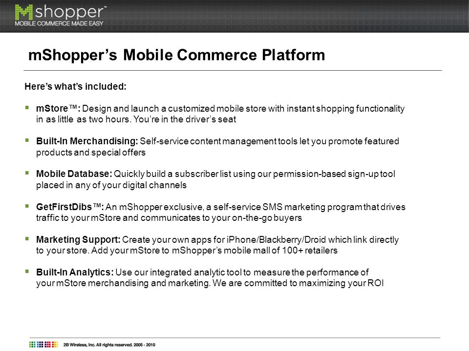 mShoppers Mobile Commerce Platform Heres whats included: mStore: Design and launch a customized mobile store with instant shopping functionality in as little as two hours.