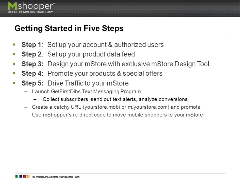 Getting Started in Five Steps Step 1: Set up your account & authorized users Step 2: Set up your product data feed Step 3: Design your mStore with exclusive mStore Design Tool Step 4: Promote your products & special offers Step 5: Drive Traffic to your mStore –Launch GetFirstDibs Text Messaging Program –Collect subscribers, send out text alerts, analyze conversions –Create a catchy URL (yourstore.mobi or m.yourstore.com) and promote –Use mShoppers re-direct code to move mobile shoppers to your mStore