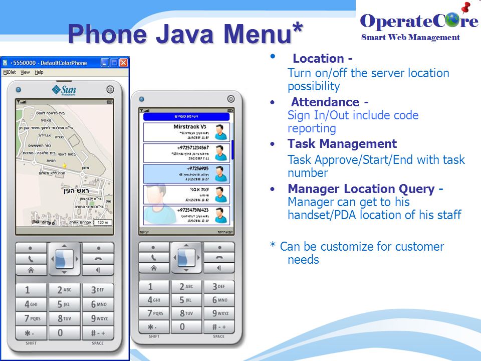 Phone Java Menu * Location - Turn on/off the server location possibility Attendance - Sign In/Out include code reporting Task Management Task Approve/Start/End with task number Manager Location Query - Manager can get to his handset/PDA location of his staff * Can be customize for customer needs
