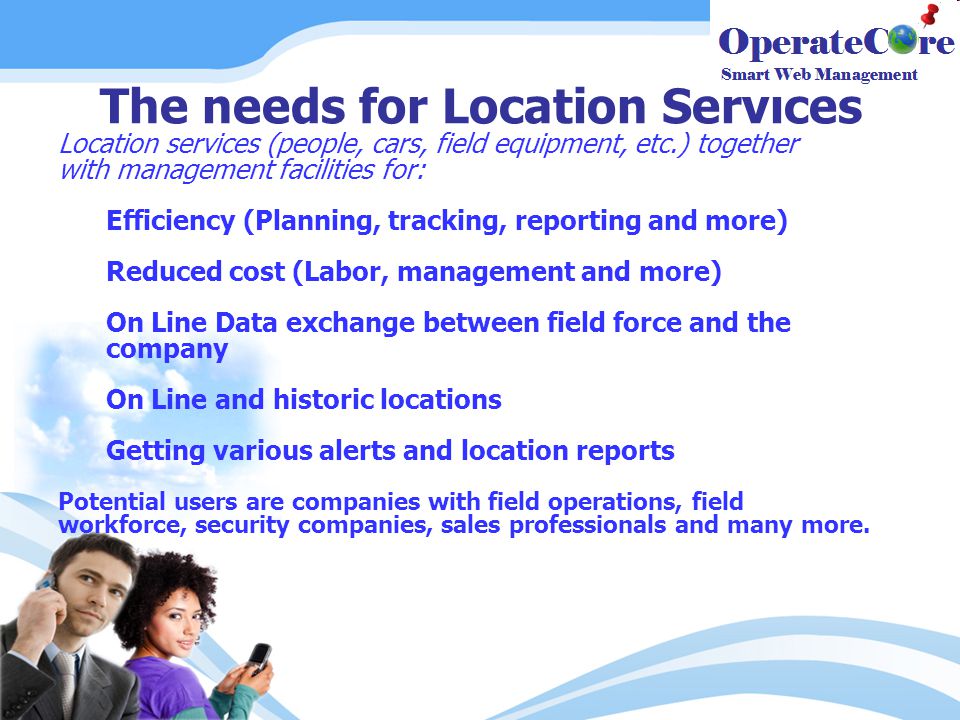 The needs for Location Services Location services (people, cars, field equipment, etc.) together with management facilities for: Efficiency (Planning, tracking, reporting and more) Reduced cost (Labor, management and more) On Line Data exchange between field force and the company On Line and historic locations Getting various alerts and location reports Potential users are companies with field operations, field workforce, security companies, sales professionals and many more.