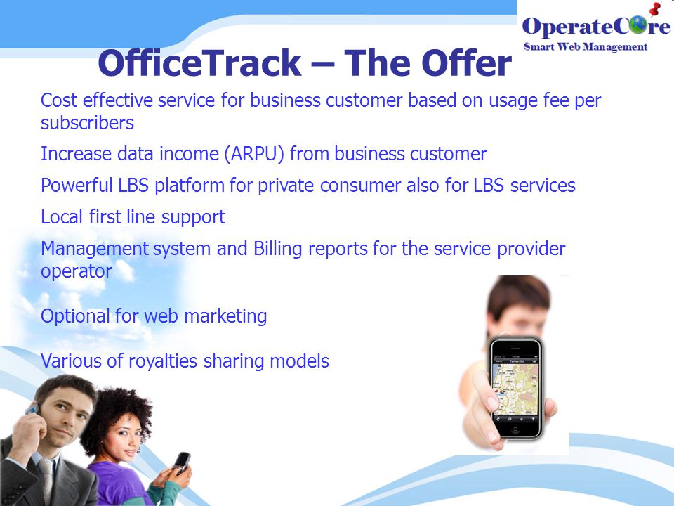 OfficeTrack – The Offer Cost effective service for business customer based on usage fee per subscribers Increase data income (ARPU) from business customer Powerful LBS platform for private consumer also for LBS services Local first line support Management system and Billing reports for the service provider operator Optional for web marketing Various of royalties sharing models