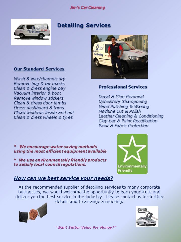 Our Standard Services Wash & wax/chamois dry Remove bug & tar marks Clean & dress engine bay Vacuum interior & boot Remove window stickers Clean & dress door jambs Dress dashboard & trims Clean windows inside and out Clean & dress wheels & tyres * We encourage water saving methods using the most efficient equipment available * We use environmentally friendly products to satisfy local council regulations.
