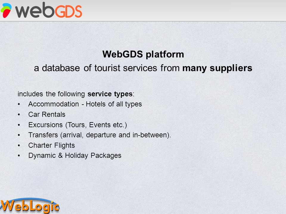 WebGDS platform a database of tourist services from many suppliers includes the following service types: Accommodation - Hotels of all types Car Rentals Excursions (Tours, Events etc.) Transfers (arrival, departure and in-between).