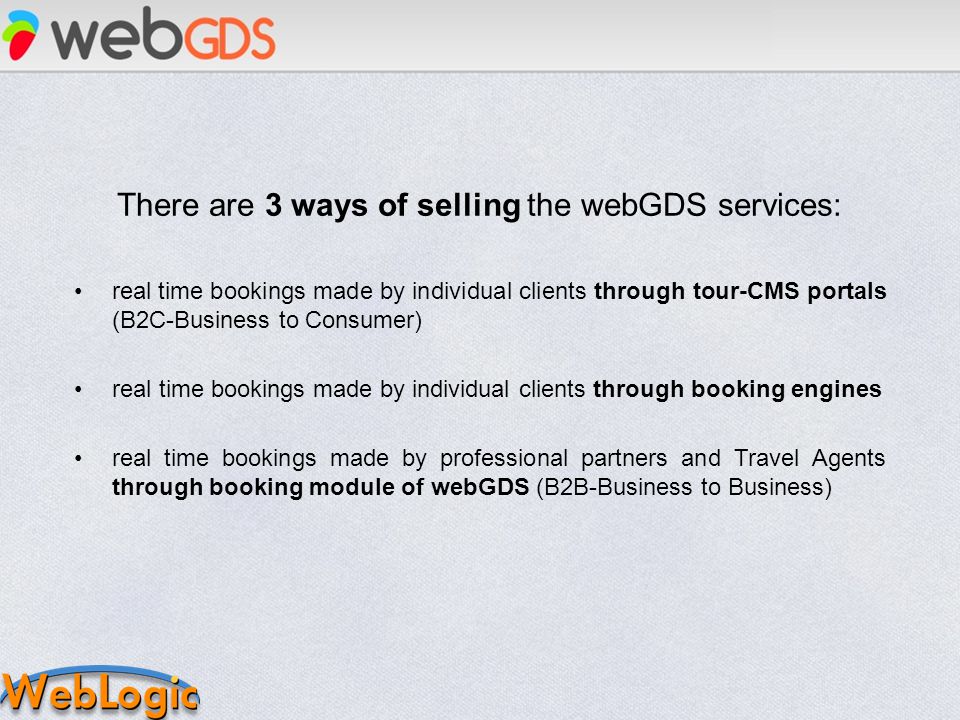 There are 3 ways of selling the webGDS services: real time bookings made by individual clients through tour-CMS portals (B2C-Business to Consumer) real time bookings made by individual clients through booking engines real time bookings made by professional partners and Travel Agents through booking module of webGDS (B2B-Business to Business)