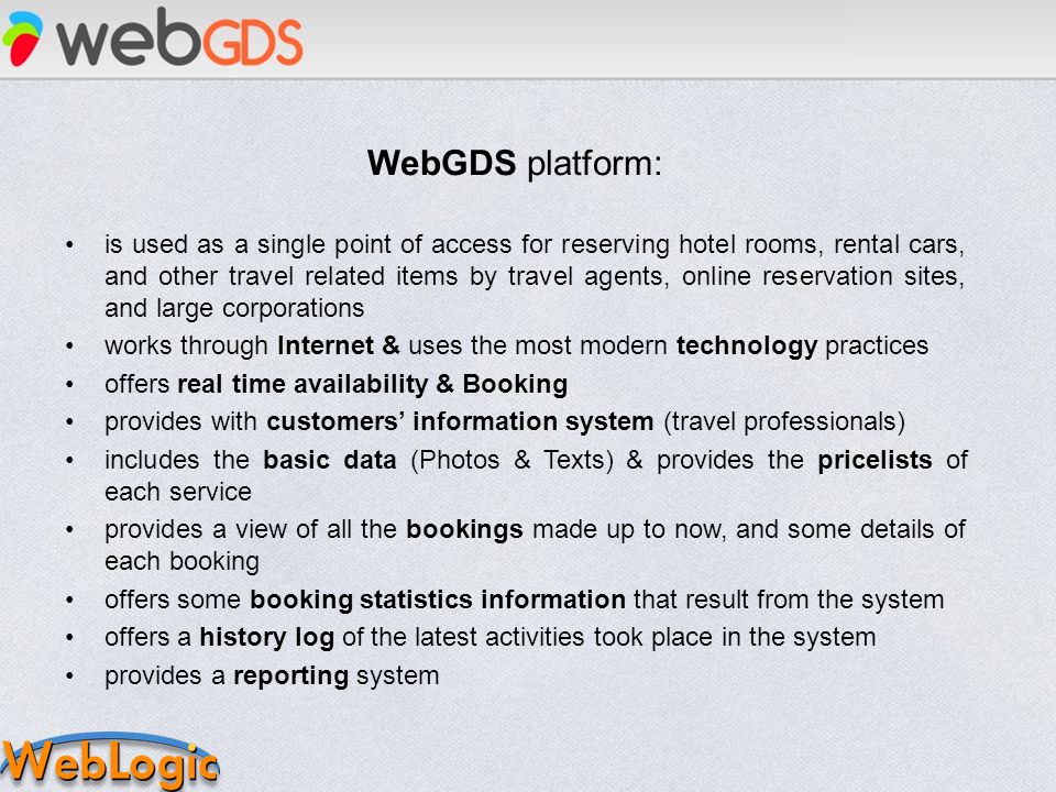 WebGDS platform: is used as a single point of access for reserving hotel rooms, rental cars, and other travel related items by travel agents, online reservation sites, and large corporations works through Internet & uses the most modern technology practices offers real time availability & Booking provides with customers information system (travel professionals) includes the basic data (Photos & Texts) & provides the pricelists of each service provides a view of all the bookings made up to now, and some details of each booking offers some booking statistics information that result from the system offers a history log of the latest activities took place in the system provides a reporting system
