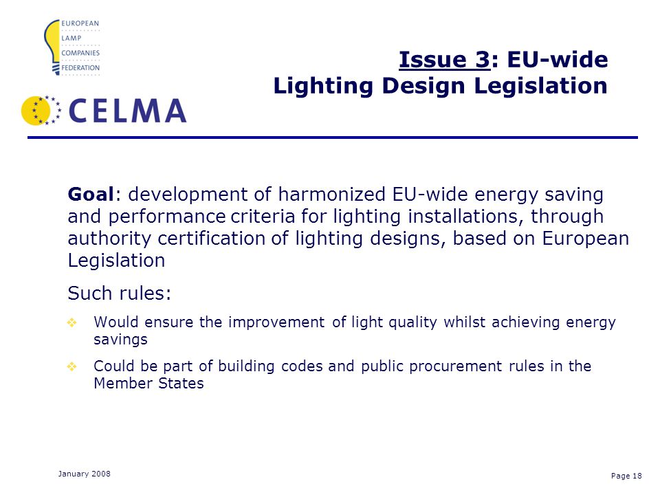 Page 18 January 2008 Issue 3: EU-wide Lighting Design Legislation Goal: development of harmonized EU-wide energy saving and performance criteria for lighting installations, through authority certification of lighting designs, based on European Legislation Such rules: Would ensure the improvement of light quality whilst achieving energy savings Could be part of building codes and public procurement rules in the Member States