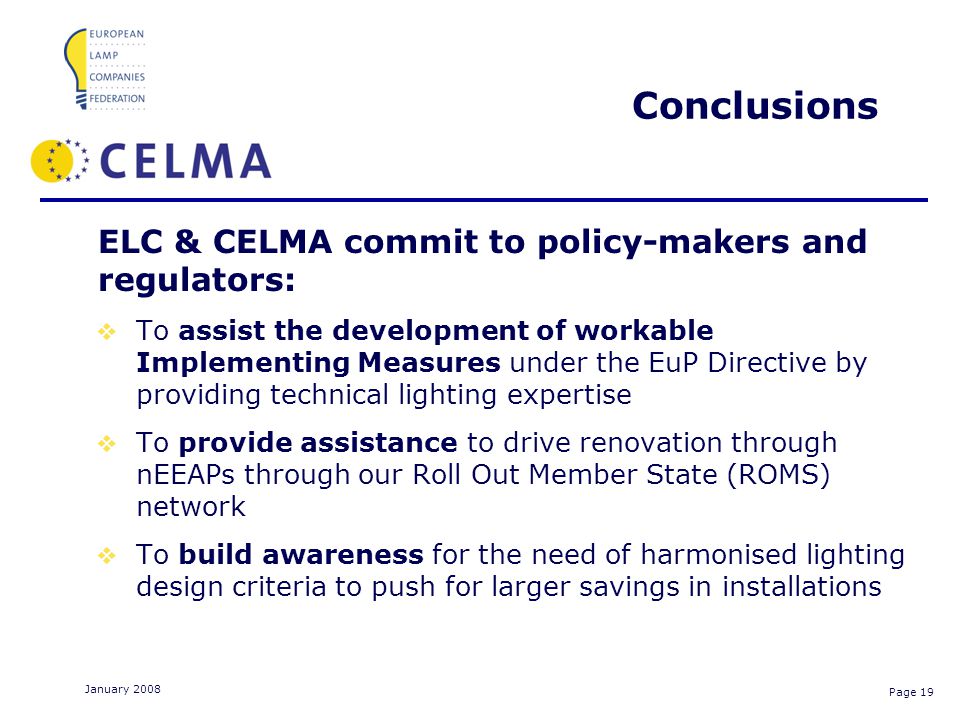 Page 19 January 2008 Conclusions ELC & CELMA commit to policy-makers and regulators: To assist the development of workable Implementing Measures under the EuP Directive by providing technical lighting expertise To provide assistance to drive renovation through nEEAPs through our Roll Out Member State (ROMS) network To build awareness for the need of harmonised lighting design criteria to push for larger savings in installations