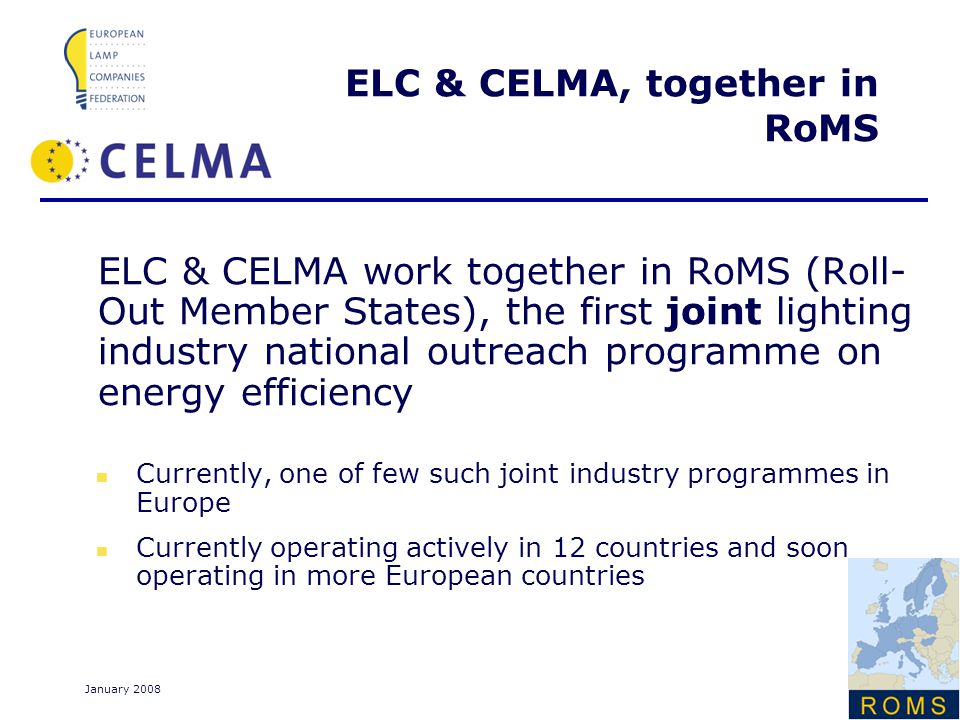 Page 6 January 2008 ELC & CELMA, together in RoMS ELC & CELMA work together in RoMS (Roll- Out Member States), the first joint lighting industry national outreach programme on energy efficiency Currently, one of few such joint industry programmes in Europe Currently operating actively in 12 countries and soon operating in more European countries