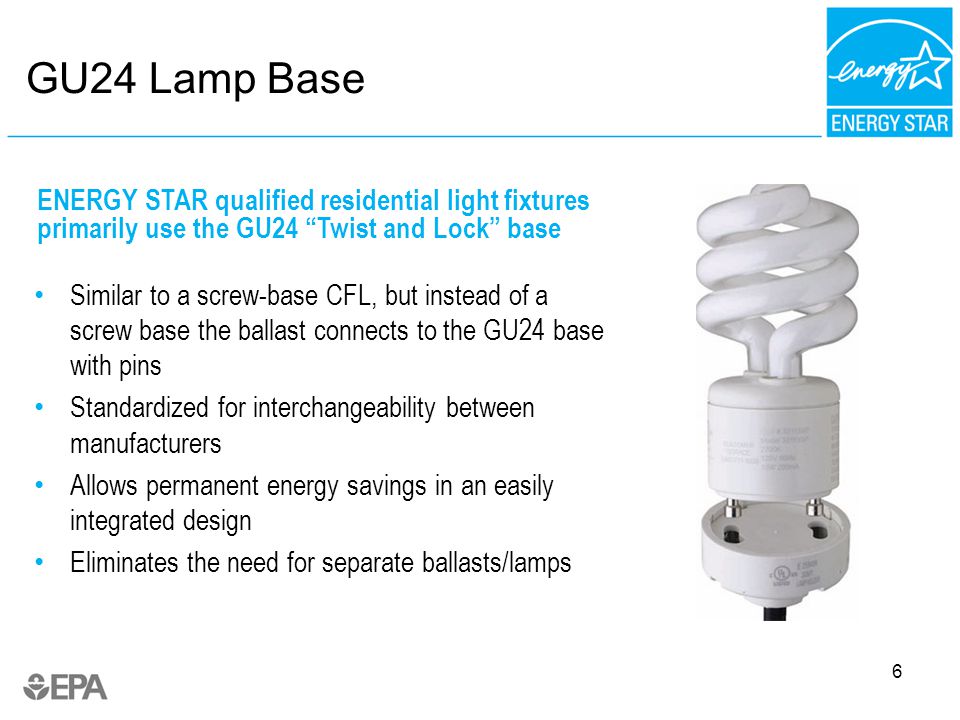 6 GU24 Lamp Base Similar to a screw-base CFL, but instead of a screw base the ballast connects to the GU24 base with pins Standardized for interchangeability between manufacturers Allows permanent energy savings in an easily integrated design Eliminates the need for separate ballasts/lamps ENERGY STAR qualified residential light fixtures primarily use the GU24 Twist and Lock base