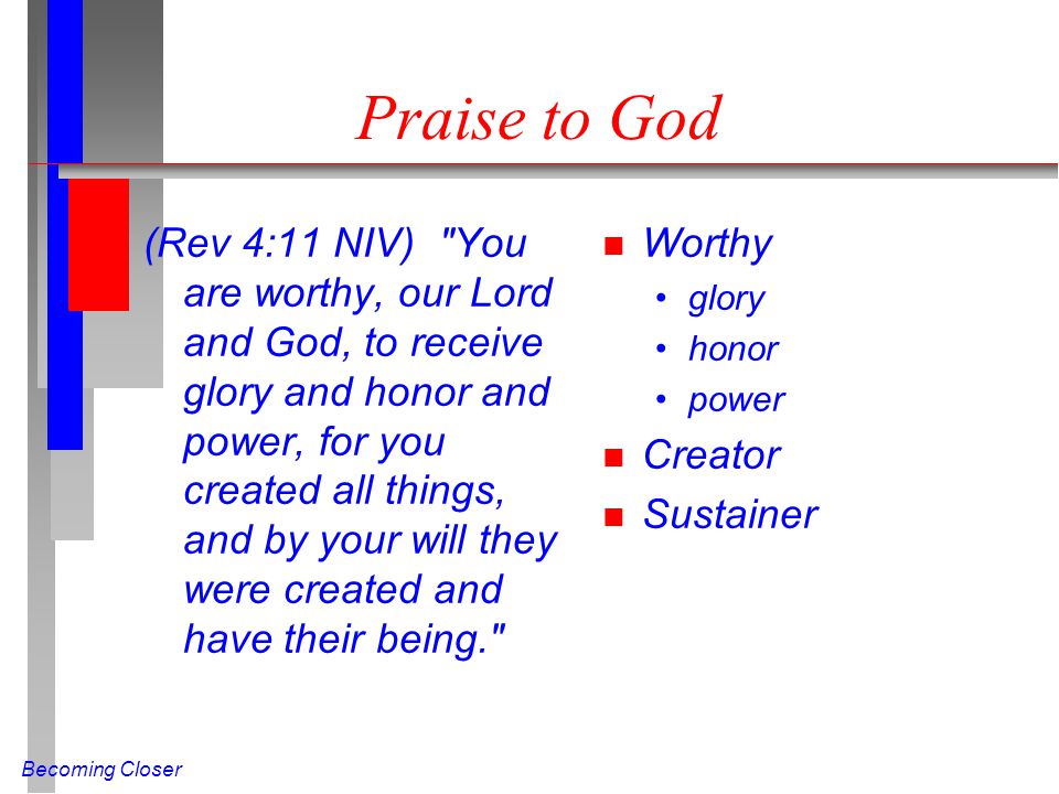 Becoming Closer Praise to God (Rev 4:11 NIV) You are worthy, our Lord and God, to receive glory and honor and power, for you created all things, and by your will they were created and have their being. n Worthy glory honor power n Creator n Sustainer