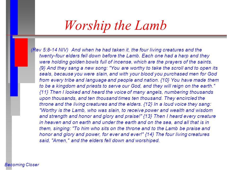 Becoming Closer Worship the Lamb (Rev 5:8-14 NIV) And when he had taken it, the four living creatures and the twenty-four elders fell down before the Lamb.