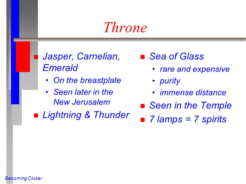 Becoming Closer Throne n Jasper, Carnelian, Emerald On the breastplate Seen later in the New Jerusalem n Lightning & Thunder n Sea of Glass rare and expensive purity immense distance n Seen in the Temple n 7 lamps = 7 spirits