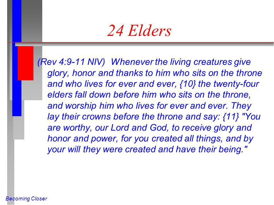 Becoming Closer 24 Elders (Rev 4:9-11 NIV) Whenever the living creatures give glory, honor and thanks to him who sits on the throne and who lives for ever and ever, {10} the twenty-four elders fall down before him who sits on the throne, and worship him who lives for ever and ever.
