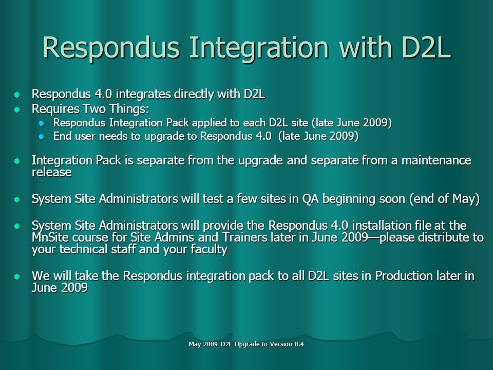 May 2009 D2L Upgrade to Version 8.4 Respondus Integration with D2L Respondus 4.0 integrates directly with D2L Respondus 4.0 integrates directly with D2L Requires Two Things: Requires Two Things: Respondus Integration Pack applied to each D2L site (late June 2009) Respondus Integration Pack applied to each D2L site (late June 2009) End user needs to upgrade to Respondus 4.0 (late June 2009) End user needs to upgrade to Respondus 4.0 (late June 2009) Integration Pack is separate from the upgrade and separate from a maintenance release Integration Pack is separate from the upgrade and separate from a maintenance release System Site Administrators will test a few sites in QA beginning soon (end of May) System Site Administrators will test a few sites in QA beginning soon (end of May) System Site Administrators will provide the Respondus 4.0 installation file at the MnSite course for Site Admins and Trainers later in June 2009please distribute to your technical staff and your faculty System Site Administrators will provide the Respondus 4.0 installation file at the MnSite course for Site Admins and Trainers later in June 2009please distribute to your technical staff and your faculty We will take the Respondus integration pack to all D2L sites in Production later in June 2009 We will take the Respondus integration pack to all D2L sites in Production later in June 2009