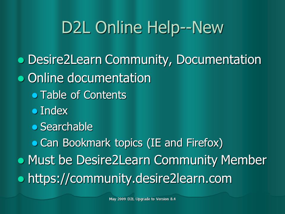 May 2009 D2L Upgrade to Version 8.4 D2L Online Help--New Desire2Learn Community, Documentation Desire2Learn Community, Documentation Online documentation Online documentation Table of Contents Table of Contents Index Index Searchable Searchable Can Bookmark topics (IE and Firefox) Can Bookmark topics (IE and Firefox) Must be Desire2Learn Community Member Must be Desire2Learn Community Member