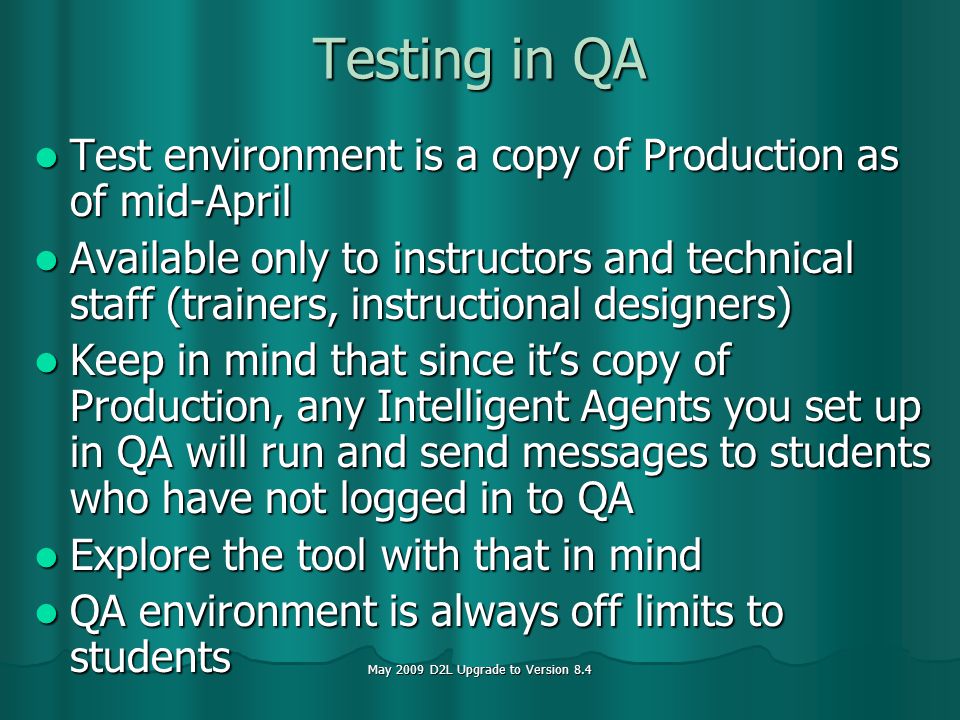May 2009 D2L Upgrade to Version 8.4 Testing in QA Test environment is a copy of Production as of mid-April Test environment is a copy of Production as of mid-April Available only to instructors and technical staff (trainers, instructional designers) Available only to instructors and technical staff (trainers, instructional designers) Keep in mind that since its copy of Production, any Intelligent Agents you set up in QA will run and send messages to students who have not logged in to QA Keep in mind that since its copy of Production, any Intelligent Agents you set up in QA will run and send messages to students who have not logged in to QA Explore the tool with that in mind Explore the tool with that in mind QA environment is always off limits to students QA environment is always off limits to students