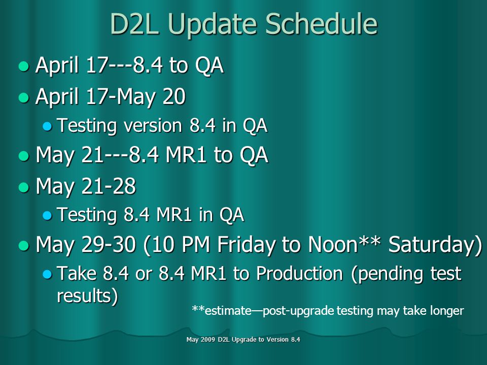May 2009 D2L Upgrade to Version 8.4 D2L Update Schedule April to QA April to QA April 17-May 20 April 17-May 20 Testing version 8.4 in QA Testing version 8.4 in QA May MR1 to QA May MR1 to QA May May Testing 8.4 MR1 in QA Testing 8.4 MR1 in QA May (10 PM Friday to Noon** Saturday) May (10 PM Friday to Noon** Saturday) Take 8.4 or 8.4 MR1 to Production (pending test results) Take 8.4 or 8.4 MR1 to Production (pending test results) **estimatepost-upgrade testing may take longer