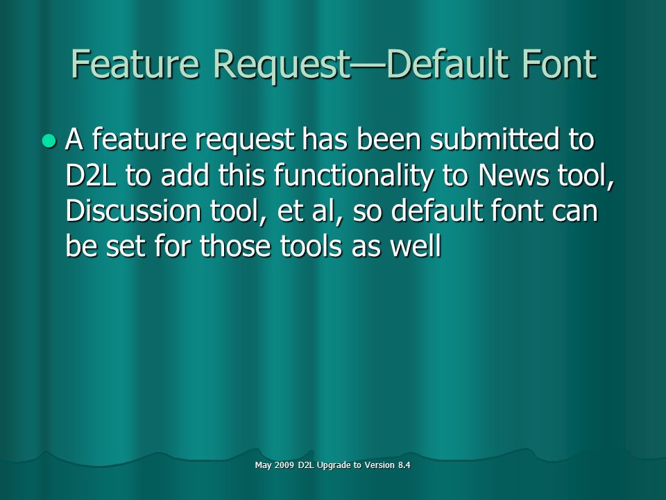 May 2009 D2L Upgrade to Version 8.4 Feature RequestDefault Font A feature request has been submitted to D2L to add this functionality to News tool, Discussion tool, et al, so default font can be set for those tools as well A feature request has been submitted to D2L to add this functionality to News tool, Discussion tool, et al, so default font can be set for those tools as well