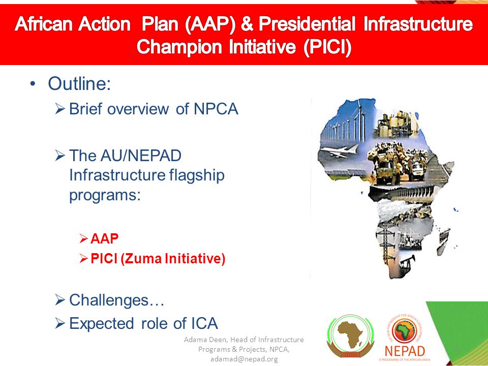Outline: Brief overview of NPCA The AU/NEPAD Infrastructure flagship programs: AAP PICI (Zuma Initiative) Challenges… Expected role of ICA 2 Adama Deen, Head of Infrastructure Programs & Projects, NPCA,