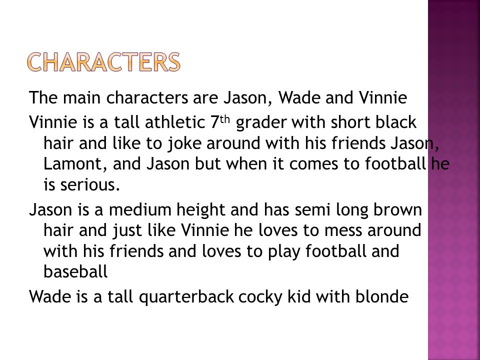 The main characters are Jason, Wade and Vinnie Vinnie is a tall athletic 7 th grader with short black hair and like to joke around with his friends Jason, Lamont, and Jason but when it comes to football he is serious.