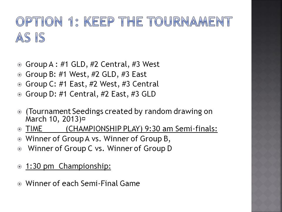 Group A : #1 GLD, #2 Central, #3 West Group B: #1 West, #2 GLD, #3 East Group C: #1 East, #2 West, #3 Central Group D: #1 Central, #2 East, #3 GLD (Tournament Seedings created by random drawing on March 10, 2013) TIME (CHAMPIONSHIP PLAY) 9:30 am Semi-finals: Winner of Group A vs.