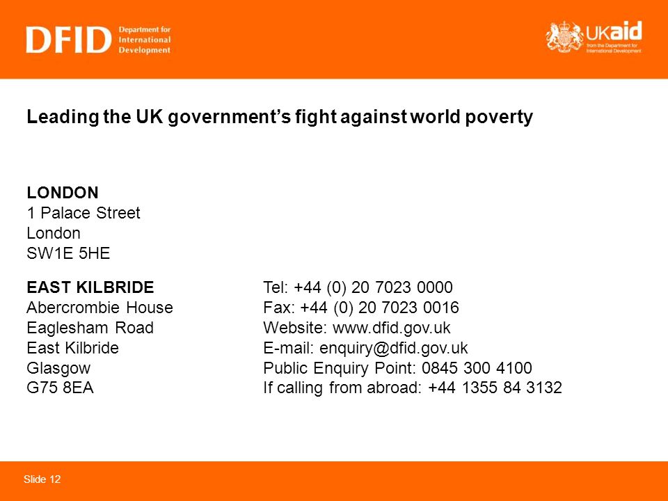 Slide 12 Leading the UK governments fight against world poverty Tel: +44 (0) Fax: +44 (0) Website:     Public Enquiry Point: If calling from abroad: LONDON 1 Palace Street London SW1E 5HE EAST KILBRIDE Abercrombie House Eaglesham Road East Kilbride Glasgow G75 8EA