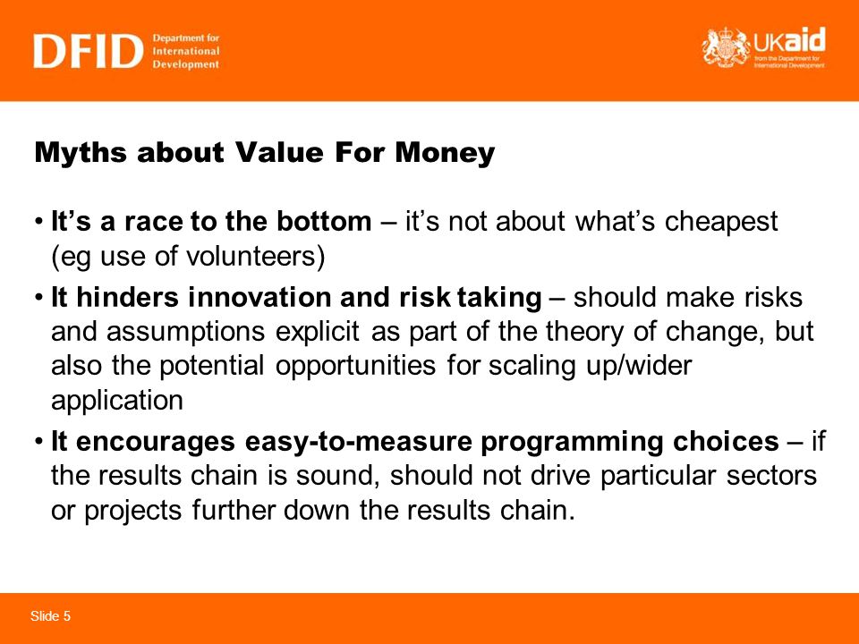Slide 5 Myths about Value For Money Its a race to the bottom – its not about whats cheapest (eg use of volunteers) It hinders innovation and risk taking – should make risks and assumptions explicit as part of the theory of change, but also the potential opportunities for scaling up/wider application It encourages easy-to-measure programming choices – if the results chain is sound, should not drive particular sectors or projects further down the results chain.