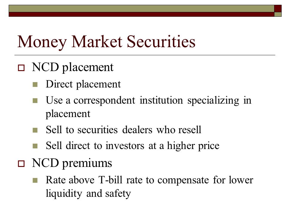 Money Market Securities NCD placement Direct placement Use a correspondent institution specializing in placement Sell to securities dealers who resell Sell direct to investors at a higher price NCD premiums Rate above T-bill rate to compensate for lower liquidity and safety