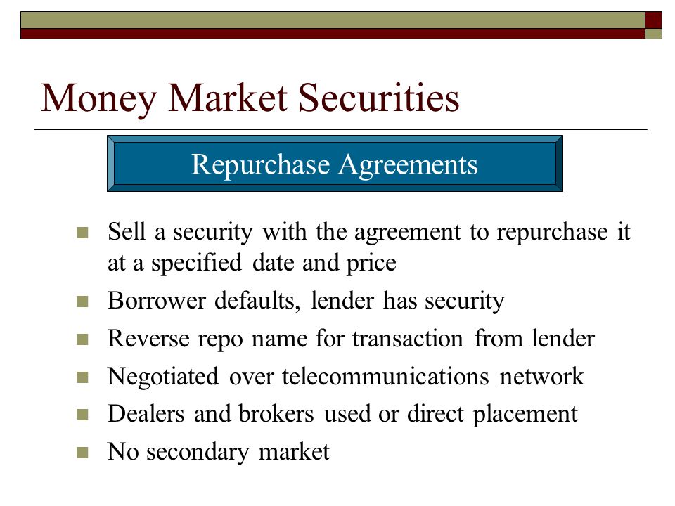 Money Market Securities Sell a security with the agreement to repurchase it at a specified date and price Borrower defaults, lender has security Reverse repo name for transaction from lender Negotiated over telecommunications network Dealers and brokers used or direct placement No secondary market Repurchase Agreements