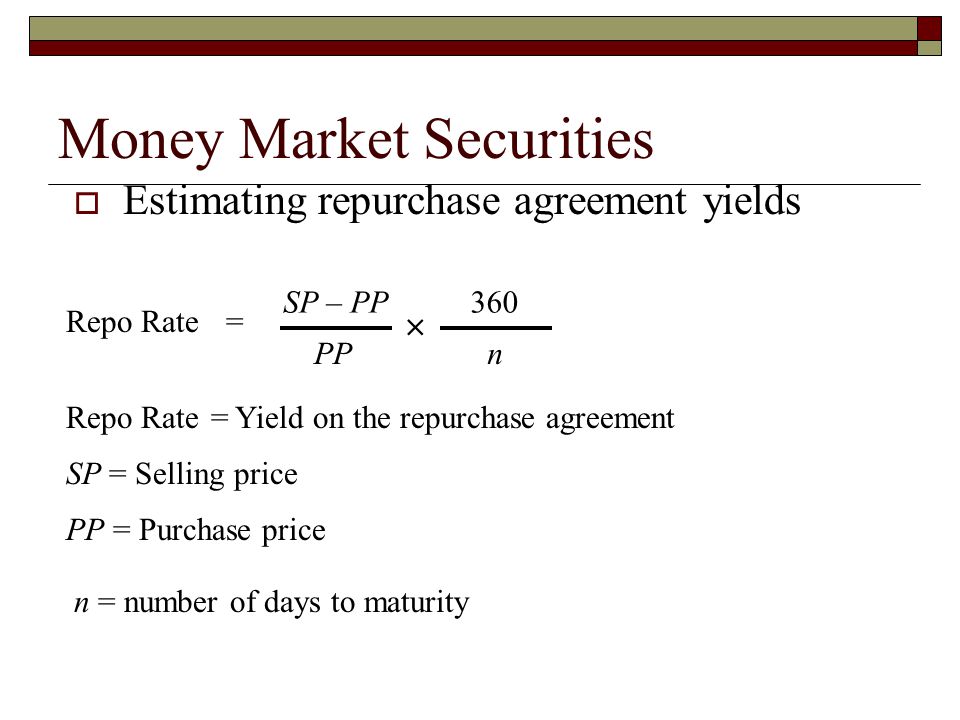 Money Market Securities Estimating repurchase agreement yields Repo Rate SP – PP PP 360 n Repo Rate = Yield on the repurchase agreement SP = Selling price PP = Purchase price n = number of days to maturity =