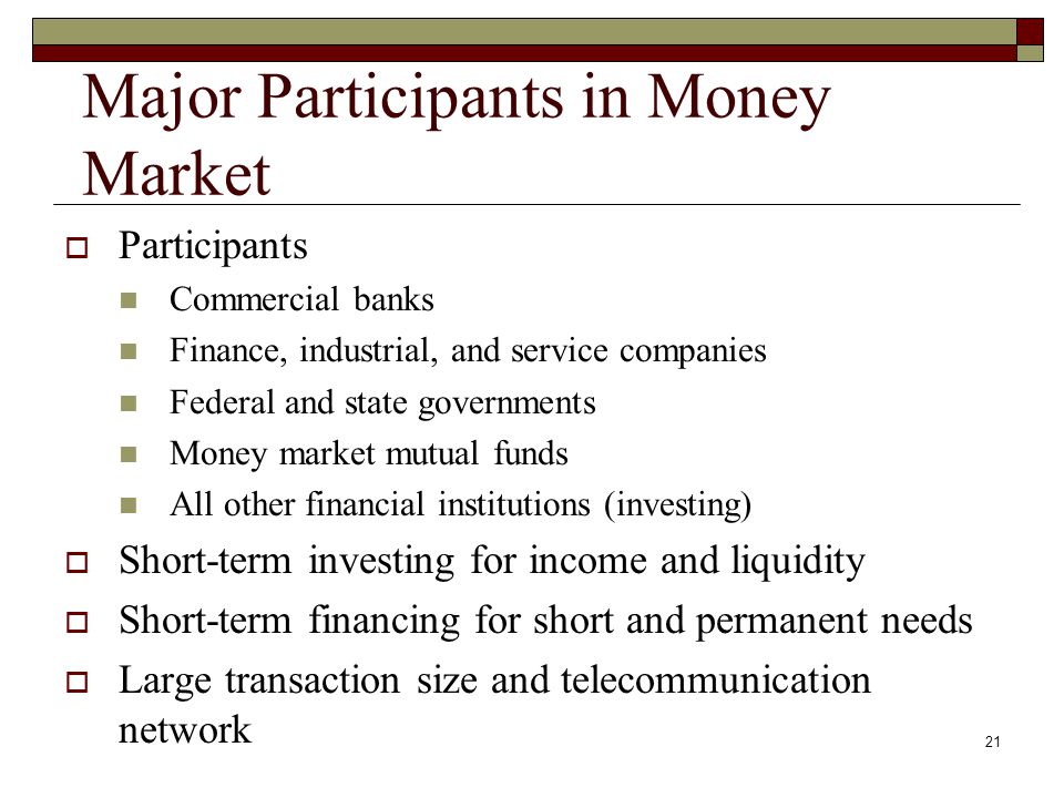 21 Major Participants in Money Market Participants Commercial banks Finance, industrial, and service companies Federal and state governments Money market mutual funds All other financial institutions (investing) Short-term investing for income and liquidity Short-term financing for short and permanent needs Large transaction size and telecommunication network