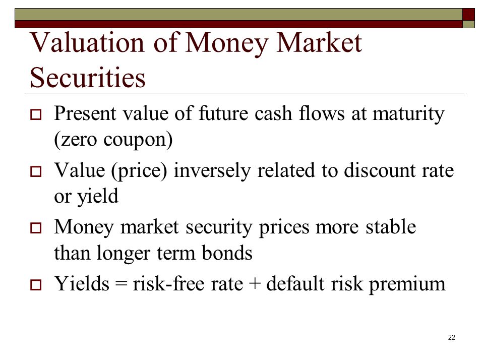 22 Valuation of Money Market Securities Present value of future cash flows at maturity (zero coupon) Value (price) inversely related to discount rate or yield Money market security prices more stable than longer term bonds Yields = risk-free rate + default risk premium