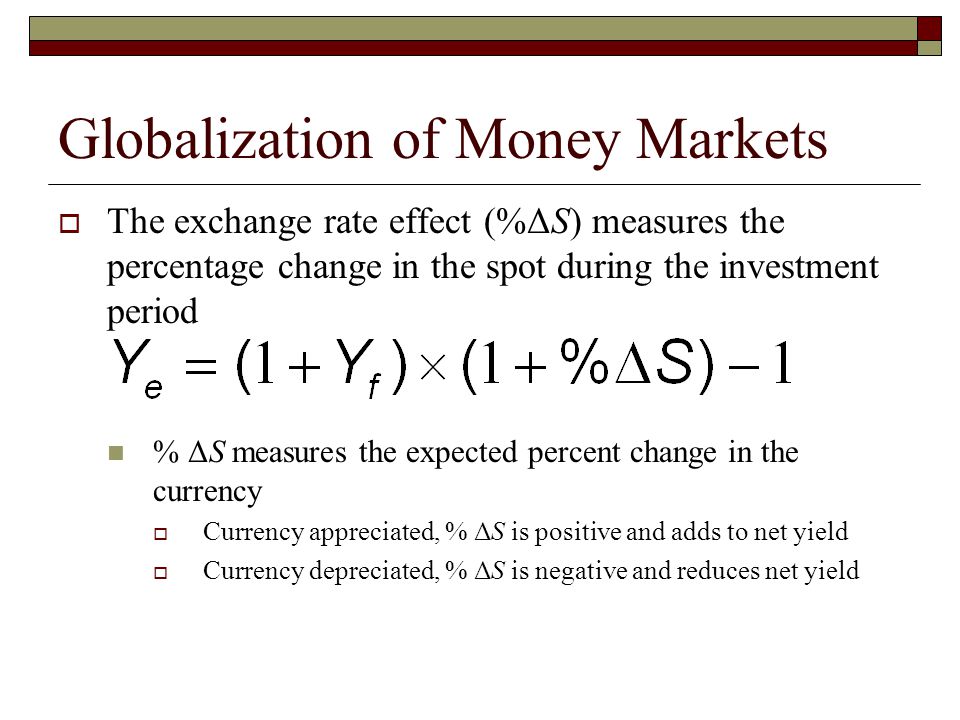 Globalization of Money Markets The exchange rate effect (%ΔS) measures the percentage change in the spot during the investment period % ΔS measures the expected percent change in the currency Currency appreciated, % ΔS is positive and adds to net yield Currency depreciated, % ΔS is negative and reduces net yield