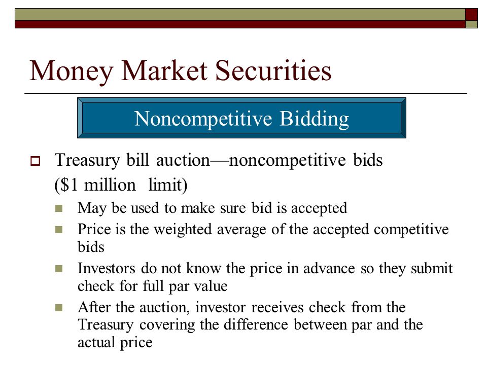 Money Market Securities Treasury bill auctionnoncompetitive bids ($1 million limit) May be used to make sure bid is accepted Price is the weighted average of the accepted competitive bids Investors do not know the price in advance so they submit check for full par value After the auction, investor receives check from the Treasury covering the difference between par and the actual price Noncompetitive Bidding