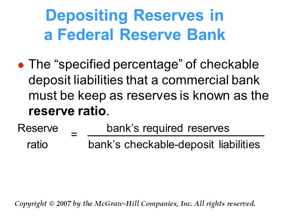 Depositing Reserves in a Federal Reserve Bank The specified percentage of checkable deposit liabilities that a commercial bank must be keep as reserves is known as the reserve ratio.