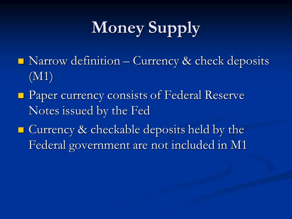 Money Supply Narrow definition – Currency & check deposits (M1) Narrow definition – Currency & check deposits (M1) Paper currency consists of Federal Reserve Notes issued by the Fed Paper currency consists of Federal Reserve Notes issued by the Fed Currency & checkable deposits held by the Federal government are not included in M1 Currency & checkable deposits held by the Federal government are not included in M1