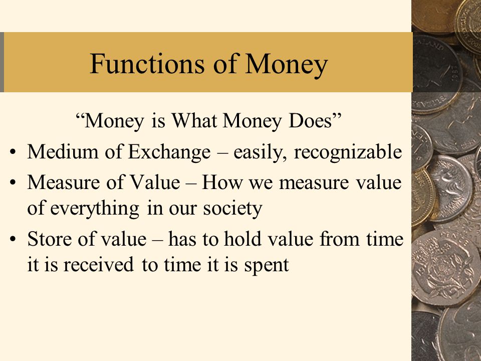Functions of Money Money is What Money Does Medium of Exchange – easily, recognizable Measure of Value – How we measure value of everything in our society Store of value – has to hold value from time it is received to time it is spent