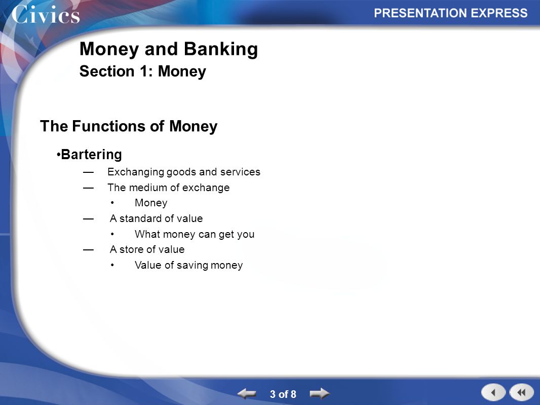 The Functions of Money Bartering Exchanging goods and services The medium of exchange Money A standard of value What money can get you A store of value Value of saving money 3 of 8 Money and Banking Section 1: Money