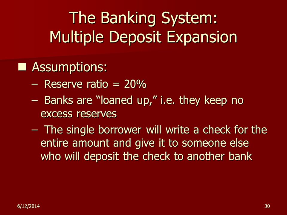 6/12/ The Banking System: Multiple Deposit Expansion Assumptions: Assumptions: – Reserve ratio = 20% – Banks are loaned up, i.e.