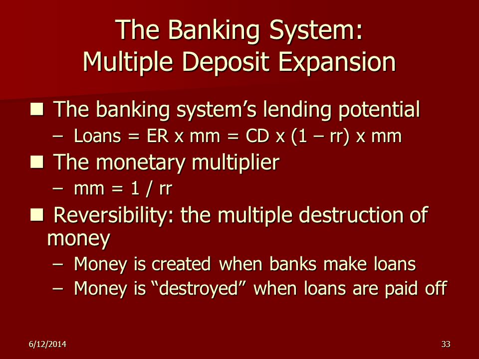 6/12/ The Banking System: Multiple Deposit Expansion The banking systems lending potential The banking systems lending potential – Loans = ER x mm = CD x (1 – rr) x mm The monetary multiplier The monetary multiplier – mm = 1 / rr Reversibility: the multiple destruction of money Reversibility: the multiple destruction of money – Money is created when banks make loans – Money is destroyed when loans are paid off